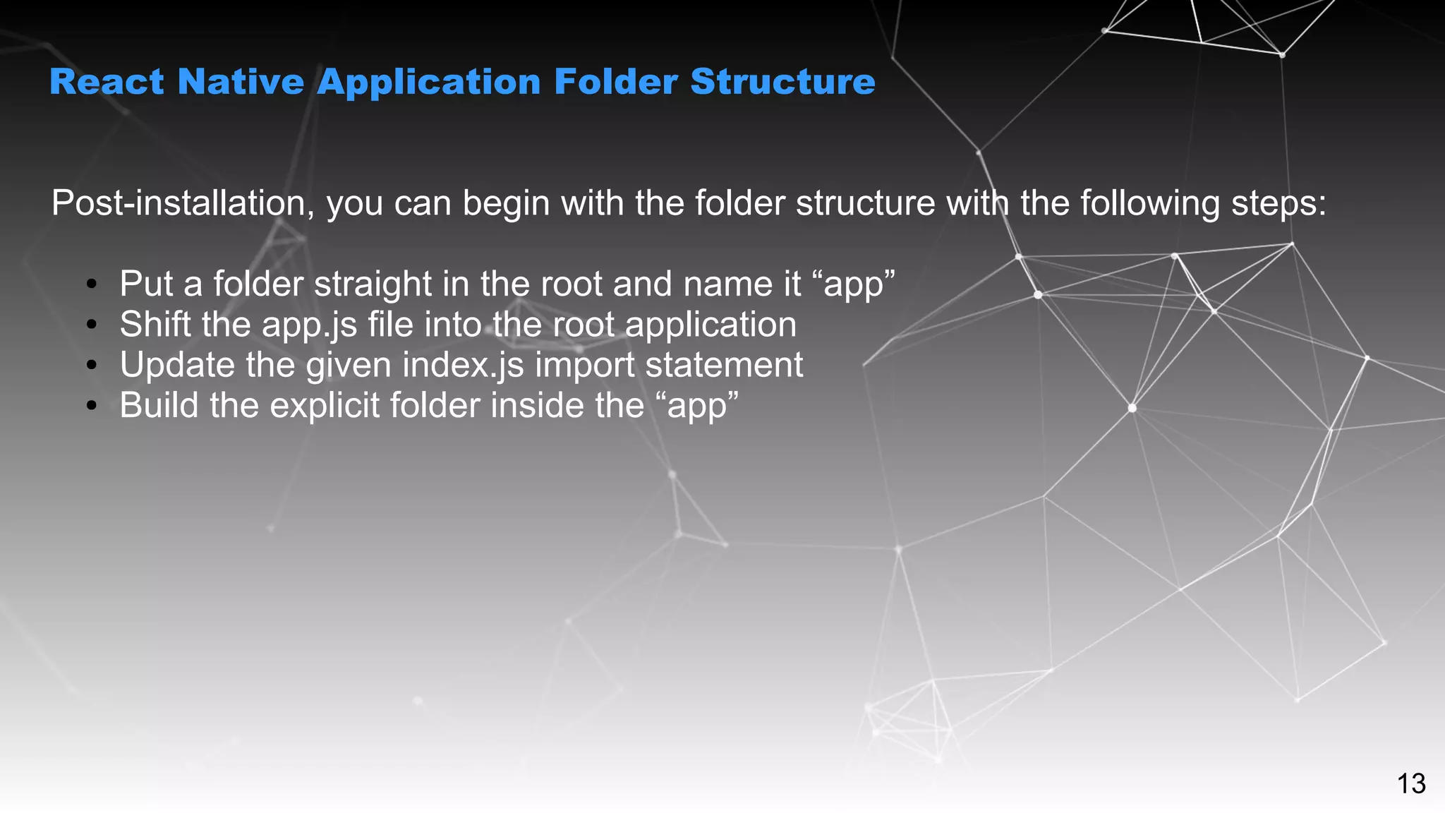 13
Post-installation, you can begin with the folder structure with the following steps:
● Put a folder straight in the root and name it “app”
● Shift the app.js file into the root application
● Update the given index.js import statement
● Build the explicit folder inside the “app”
React Native Application Folder Structure
 