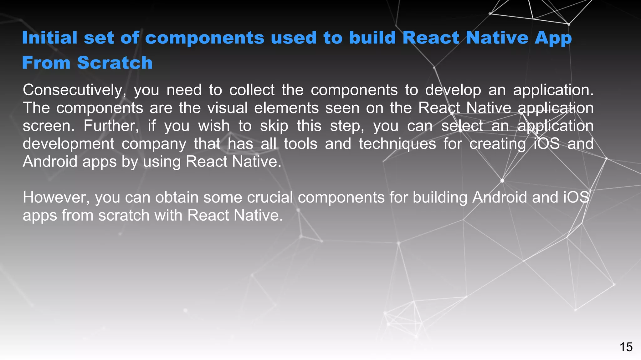 15
Consecutively, you need to collect the components to develop an application.
The components are the visual elements seen on the React Native application
screen. Further, if you wish to skip this step, you can select an application
development company that has all tools and techniques for creating iOS and
Android apps by using React Native.
However, you can obtain some crucial components for building Android and iOS
apps from scratch with React Native.
Initial set of components used to build React Native App
From Scratch
 