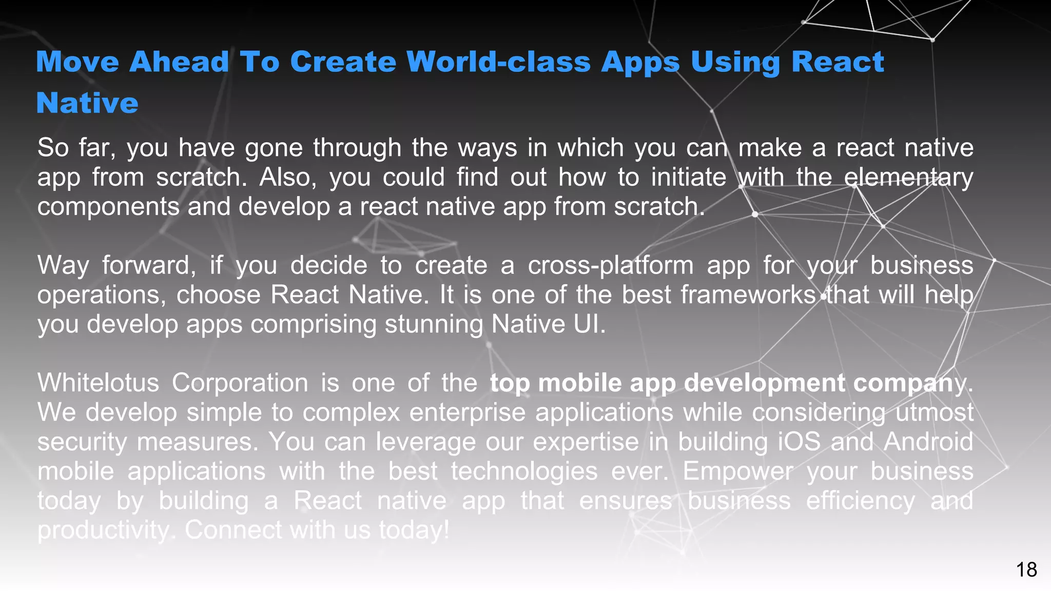 18
So far, you have gone through the ways in which you can make a react native
app from scratch. Also, you could find out how to initiate with the elementary
components and develop a react native app from scratch.
Way forward, if you decide to create a cross-platform app for your business
operations, choose React Native. It is one of the best frameworks that will help
you develop apps comprising stunning Native UI.
Whitelotus Corporation is one of the top mobile app development company.
We develop simple to complex enterprise applications while considering utmost
security measures. You can leverage our expertise in building iOS and Android
mobile applications with the best technologies ever. Empower your business
today by building a React native app that ensures business efficiency and
productivity. Connect with us today!
Move Ahead To Create World-class Apps Using React
Native
 