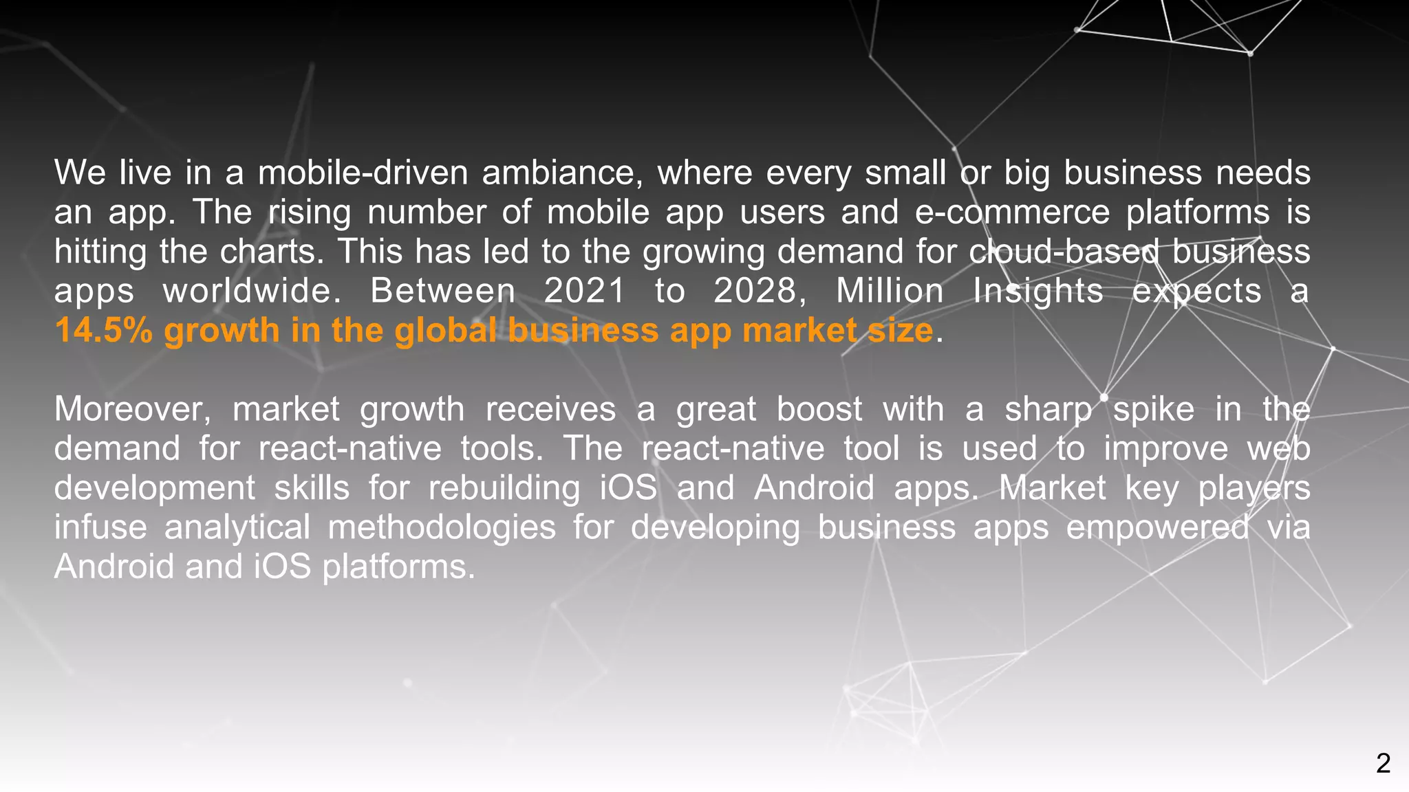 2
We live in a mobile-driven ambiance, where every small or big business needs
an app. The rising number of mobile app users and e-commerce platforms is
hitting the charts. This has led to the growing demand for cloud-based business
apps worldwide. Between 2021 to 2028, Million Insights expects a
14.5% growth in the global business app market size.
Moreover, market growth receives a great boost with a sharp spike in the
demand for react-native tools. The react-native tool is used to improve web
development skills for rebuilding iOS and Android apps. Market key players
infuse analytical methodologies for developing business apps empowered via
Android and iOS platforms.
 