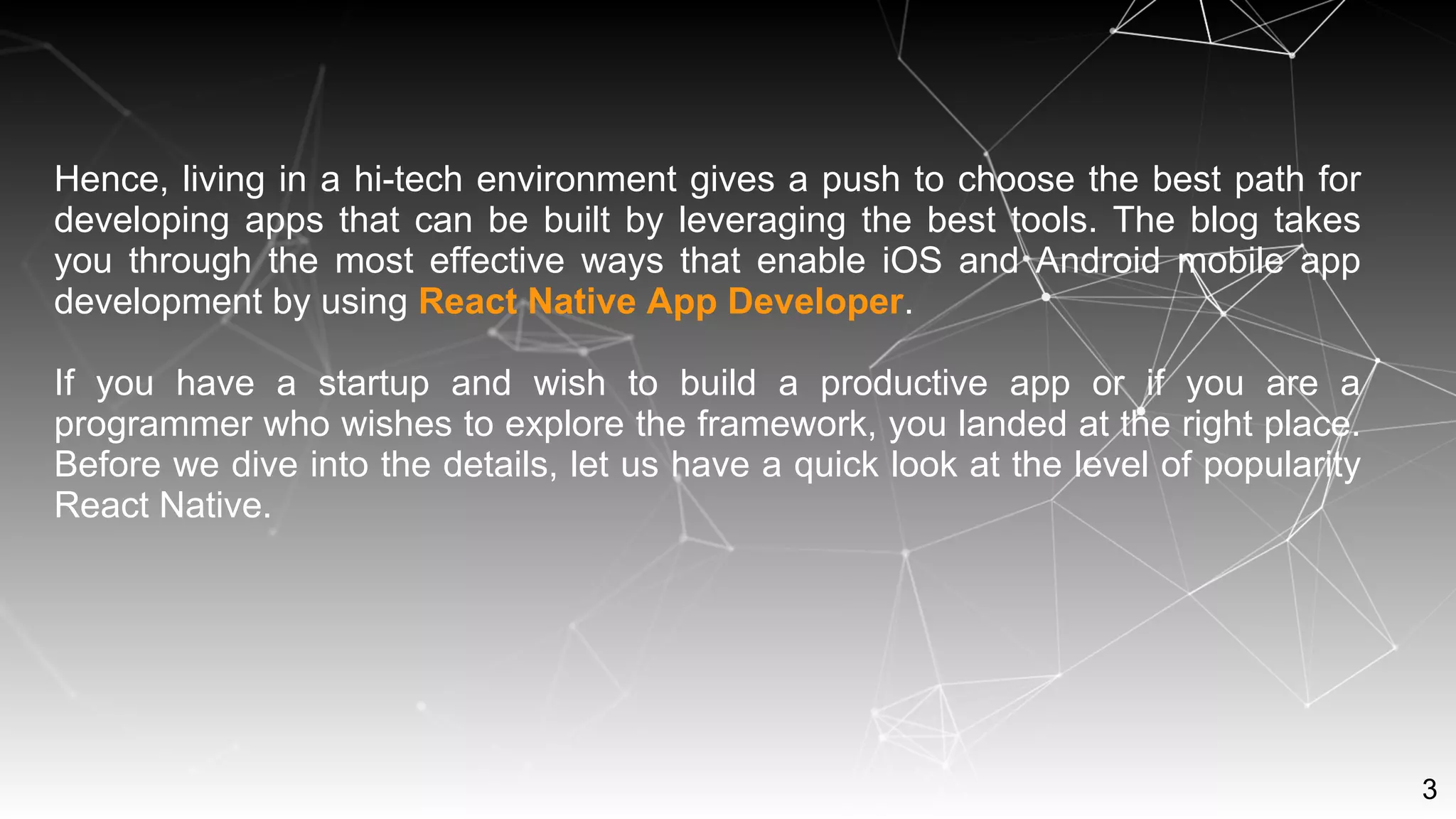 3
Hence, living in a hi-tech environment gives a push to choose the best path for
developing apps that can be built by leveraging the best tools. The blog takes
you through the most effective ways that enable iOS and Android mobile app
development by using React Native App Developer.
If you have a startup and wish to build a productive app or if you are a
programmer who wishes to explore the framework, you landed at the right place.
Before we dive into the details, let us have a quick look at the level of popularity
React Native.
 