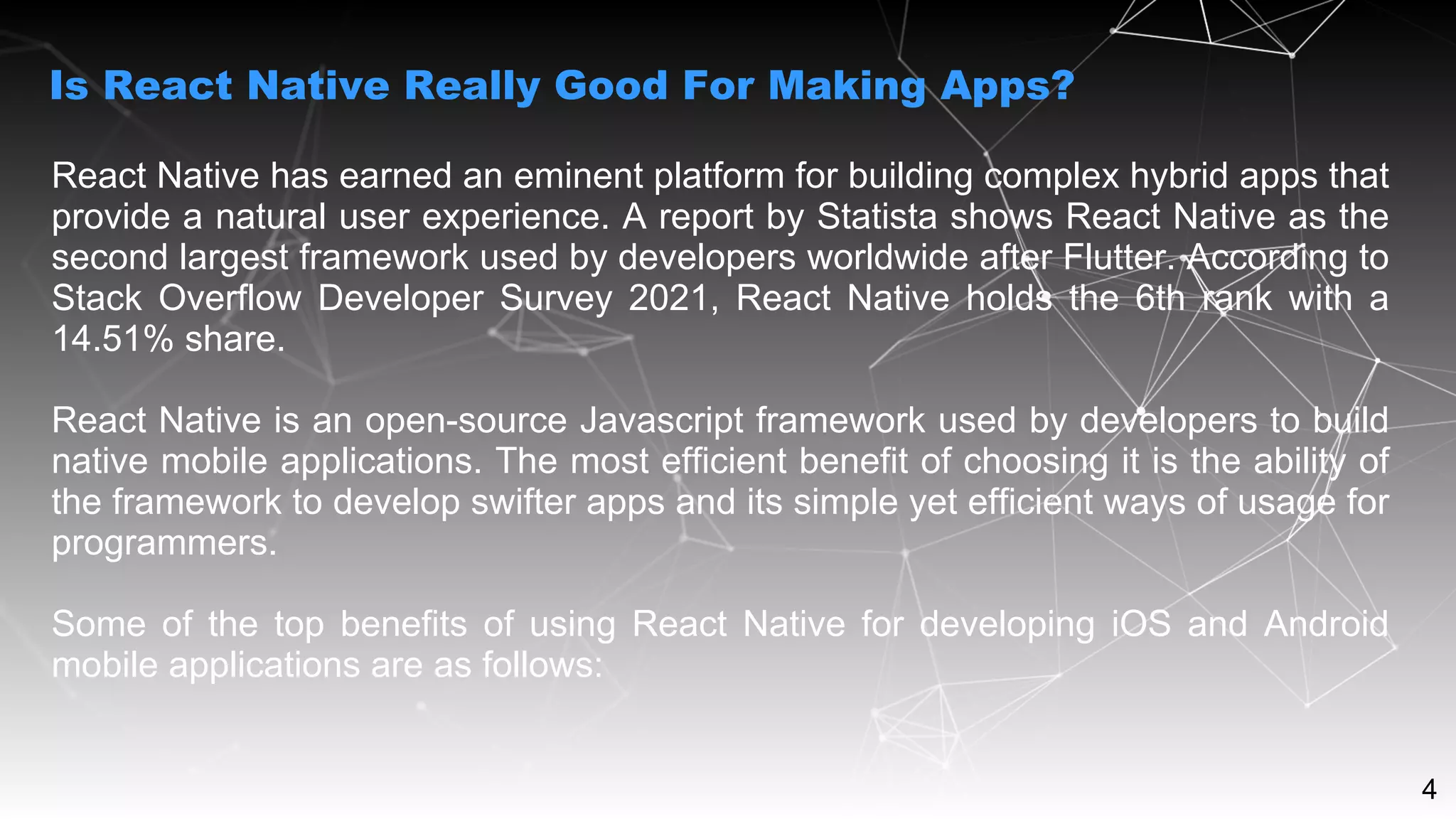 4
React Native has earned an eminent platform for building complex hybrid apps that
provide a natural user experience. A report by Statista shows React Native as the
second largest framework used by developers worldwide after Flutter. According to
Stack Overflow Developer Survey 2021, React Native holds the 6th rank with a
14.51% share.
React Native is an open-source Javascript framework used by developers to build
native mobile applications. The most efficient benefit of choosing it is the ability of
the framework to develop swifter apps and its simple yet efficient ways of usage for
programmers.
Some of the top benefits of using React Native for developing iOS and Android
mobile applications are as follows:
Is React Native Really Good For Making Apps?
 