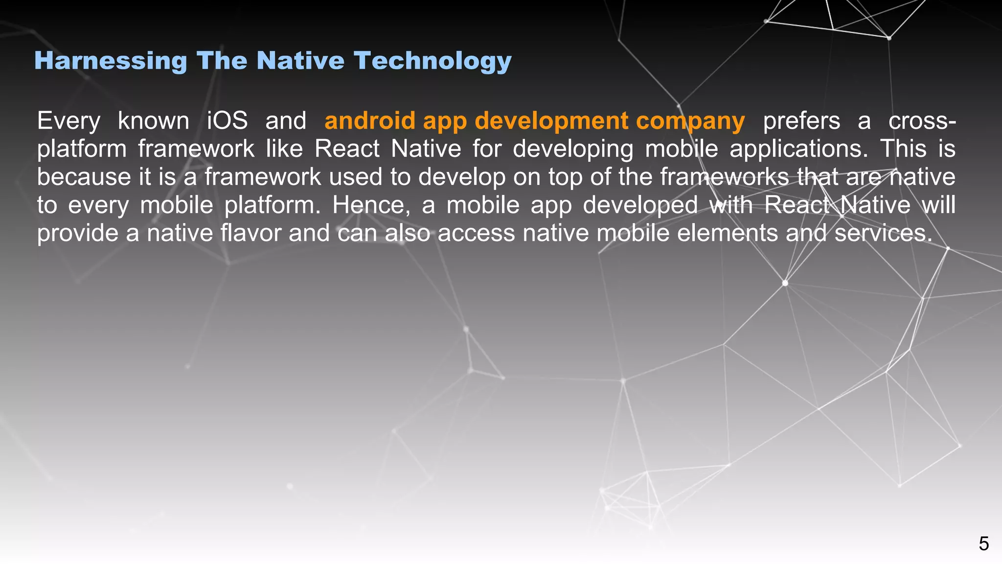 5
Harnessing The Native Technology
Every known iOS and android app development company prefers a cross-
platform framework like React Native for developing mobile applications. This is
because it is a framework used to develop on top of the frameworks that are native
to every mobile platform. Hence, a mobile app developed with React Native will
provide a native flavor and can also access native mobile elements and services.
 