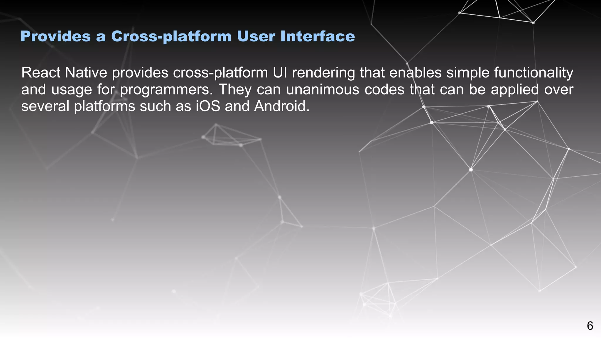 6
React Native provides cross-platform UI rendering that enables simple functionality
and usage for programmers. They can unanimous codes that can be applied over
several platforms such as iOS and Android.
Provides a Cross-platform User Interface
 