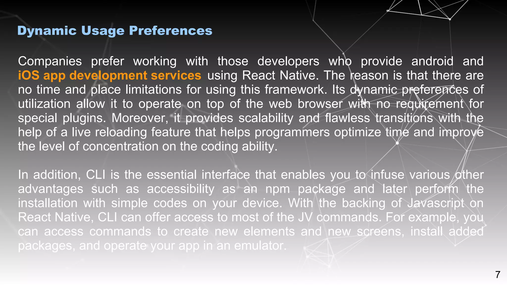 7
Companies prefer working with those developers who provide android and
iOS app development services using React Native. The reason is that there are
no time and place limitations for using this framework. Its dynamic preferences of
utilization allow it to operate on top of the web browser with no requirement for
special plugins. Moreover, it provides scalability and flawless transitions with the
help of a live reloading feature that helps programmers optimize time and improve
the level of concentration on the coding ability.
In addition, CLI is the essential interface that enables you to infuse various other
advantages such as accessibility as an npm package and later perform the
installation with simple codes on your device. With the backing of Javascript on
React Native, CLI can offer access to most of the JV commands. For example, you
can access commands to create new elements and new screens, install added
packages, and operate your app in an emulator.
Dynamic Usage Preferences
 