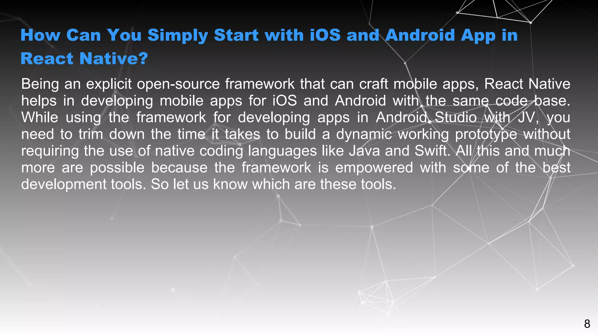 8
Being an explicit open-source framework that can craft mobile apps, React Native
helps in developing mobile apps for iOS and Android with the same code base.
While using the framework for developing apps in Android Studio with JV, you
need to trim down the time it takes to build a dynamic working prototype without
requiring the use of native coding languages like Java and Swift. All this and much
more are possible because the framework is empowered with some of the best
development tools. So let us know which are these tools.
How Can You Simply Start with iOS and Android App in
React Native?
 