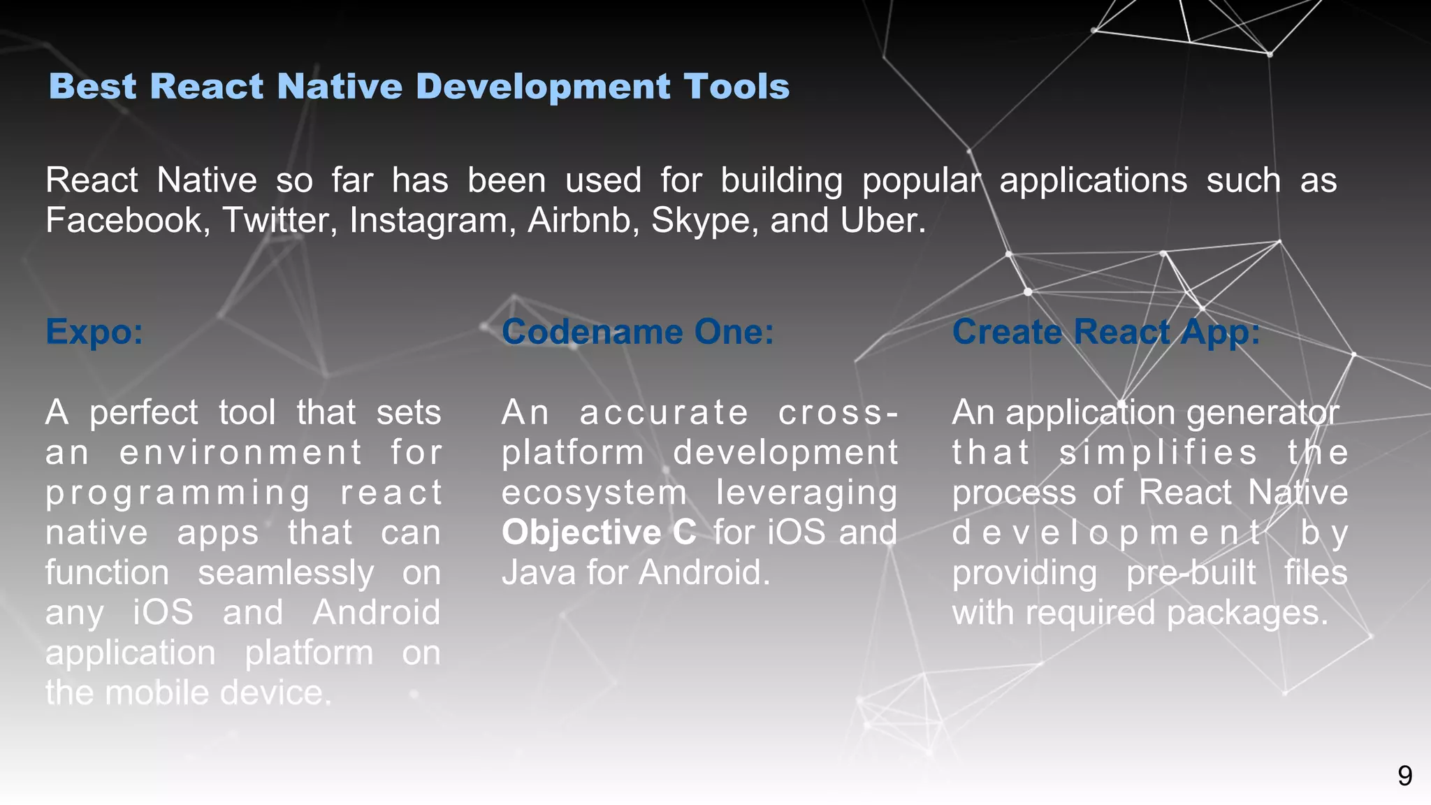 9
React Native so far has been used for building popular applications such as
Facebook, Twitter, Instagram, Airbnb, Skype, and Uber.
Best React Native Development Tools
Expo:
A perfect tool that sets
an environment for
pr og ra mm in g r ea ct
native apps that can
function seamlessly on
any iOS and Android
application platform on
the mobile device.
Codename One:
An accurate cross-
platform development
ecosystem leveraging
Objective C for iOS and
Java for Android.
Create React App:
An application generator
t h a t s i m p l i f i e s t h e
process of React Native
d e v e l o p m e n t b y
providing pre-built files
with required packages.
 