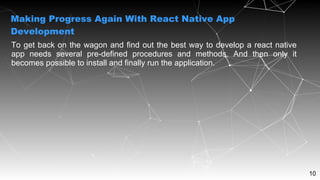 10
To get back on the wagon and find out the best way to develop a react native
app needs several pre-defined procedures and methods. And then only it
becomes possible to install and finally run the application.
Making Progress Again With React Native App
Development
 