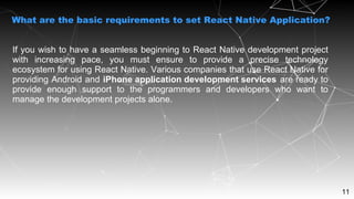 11
If you wish to have a seamless beginning to React Native development project
with increasing pace, you must ensure to provide a precise technology
ecosystem for using React Native. Various companies that use React Native for
providing Android and iPhone application development services are ready to
provide enough support to the programmers and developers who want to
manage the development projects alone.
What are the basic requirements to set React Native Application?
 