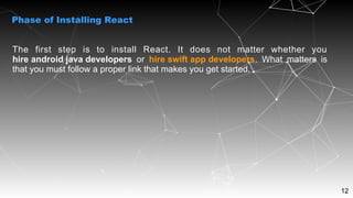 12
The first step is to install React. It does not matter whether you
hire android java developers or hire swift app developers. What matters is
that you must follow a proper link that makes you get started.
Phase of Installing React
 