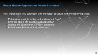 13
Post-installation, you can begin with the folder structure with the following steps:
● Put a folder straight in the root and name it “app”
● Shift the app.js file into the root application
● Update the given index.js import statement
● Build the explicit folder inside the “app”
React Native Application Folder Structure
 