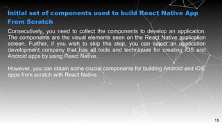 15
Consecutively, you need to collect the components to develop an application.
The components are the visual elements seen on the React Native application
screen. Further, if you wish to skip this step, you can select an application
development company that has all tools and techniques for creating iOS and
Android apps by using React Native.
However, you can obtain some crucial components for building Android and iOS
apps from scratch with React Native.
Initial set of components used to build React Native App
From Scratch
 