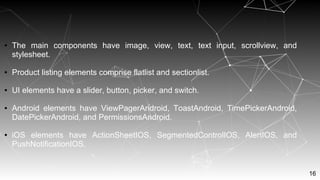 16
● The main components have image, view, text, text input, scrollview, and
stylesheet.
● Product listing elements comprise flatlist and sectionlist.
● UI elements have a slider, button, picker, and switch.
● Android elements have ViewPagerAndroid, ToastAndroid, TimePickerAndroid,
DatePickerAndroid, and PermissionsAndroid.
● iOS elements have ActionSheetIOS, SegmentedControlIOS, AlertIOS, and
PushNotificationIOS.
 
