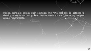 17
Hence, there are several such elements and APIs that can be obtained to
develop a mobile app using React Native which you can choose as per your
project requirements.
 