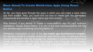 18
So far, you have gone through the ways in which you can make a react native
app from scratch. Also, you could find out how to initiate with the elementary
components and develop a react native app from scratch.
Way forward, if you decide to create a cross-platform app for your business
operations, choose React Native. It is one of the best frameworks that will help
you develop apps comprising stunning Native UI.
Whitelotus Corporation is one of the top mobile app development company.
We develop simple to complex enterprise applications while considering utmost
security measures. You can leverage our expertise in building iOS and Android
mobile applications with the best technologies ever. Empower your business
today by building a React native app that ensures business efficiency and
productivity. Connect with us today!
Move Ahead To Create World-class Apps Using React
Native
 