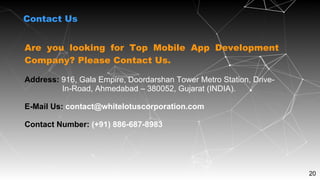 20
Contact Us
Are you looking for Top Mobile App Development
Company? Please Contact Us.
Address: 916, Gala Empire, Doordarshan Tower Metro Station, Drive-
In-Road, Ahmedabad – 380052, Gujarat (INDIA).
E-Mail Us: contact@whitelotuscorporation.com
Contact Number: (+91) 886-687-8983
 