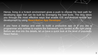 3
Hence, living in a hi-tech environment gives a push to choose the best path for
developing apps that can be built by leveraging the best tools. The blog takes
you through the most effective ways that enable iOS and Android mobile app
development by using React Native App Developer.
If you have a startup and wish to build a productive app or if you are a
programmer who wishes to explore the framework, you landed at the right place.
Before we dive into the details, let us have a quick look at the level of popularity
React Native.
 