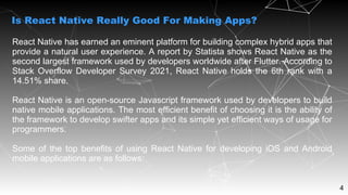4
React Native has earned an eminent platform for building complex hybrid apps that
provide a natural user experience. A report by Statista shows React Native as the
second largest framework used by developers worldwide after Flutter. According to
Stack Overflow Developer Survey 2021, React Native holds the 6th rank with a
14.51% share.
React Native is an open-source Javascript framework used by developers to build
native mobile applications. The most efficient benefit of choosing it is the ability of
the framework to develop swifter apps and its simple yet efficient ways of usage for
programmers.
Some of the top benefits of using React Native for developing iOS and Android
mobile applications are as follows:
Is React Native Really Good For Making Apps?
 