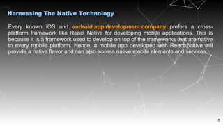 5
Harnessing The Native Technology
Every known iOS and android app development company prefers a cross-
platform framework like React Native for developing mobile applications. This is
because it is a framework used to develop on top of the frameworks that are native
to every mobile platform. Hence, a mobile app developed with React Native will
provide a native flavor and can also access native mobile elements and services.
 
