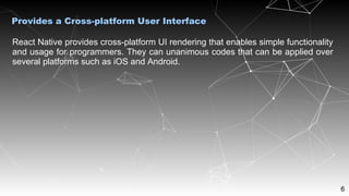 6
React Native provides cross-platform UI rendering that enables simple functionality
and usage for programmers. They can unanimous codes that can be applied over
several platforms such as iOS and Android.
Provides a Cross-platform User Interface
 