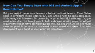 8
Being an explicit open-source framework that can craft mobile apps, React Native
helps in developing mobile apps for iOS and Android with the same code base.
While using the framework for developing apps in Android Studio with JV, you
need to trim down the time it takes to build a dynamic working prototype without
requiring the use of native coding languages like Java and Swift. All this and much
more are possible because the framework is empowered with some of the best
development tools. So let us know which are these tools.
How Can You Simply Start with iOS and Android App in
React Native?
 