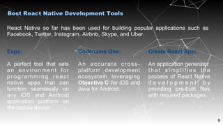 9
React Native so far has been used for building popular applications such as
Facebook, Twitter, Instagram, Airbnb, Skype, and Uber.
Best React Native Development Tools
Expo:
A perfect tool that sets
an environment for
pr og ra mm in g r ea ct
native apps that can
function seamlessly on
any iOS and Android
application platform on
the mobile device.
Codename One:
An accurate cross-
platform development
ecosystem leveraging
Objective C for iOS and
Java for Android.
Create React App:
An application generator
t h a t s i m p l i f i e s t h e
process of React Native
d e v e l o p m e n t b y
providing pre-built files
with required packages.
 