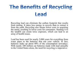 Recycling lead can eliminate the carbon footprint that results
from mining. It takes less energy to recycle than to extract it
from the earth. Recycling also means lower costs in acquiring
the metal, resulting in lower costs for consumers. Sending it to
the landfill can create toxic exposure, which can lead to an
array of health issues.
Lead has been used for nearly 5,000 years for everything from
water pipes to the batteries that run your vehicle. In fact,
batteries make up about 80% of the consumption nowadays.
With nearly 100 million car batteries made with lead annually
in the United States alone, the need for recycling is imperative.
 