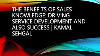 THE BENEFITS OF SALES
KNOWLEDGE: DRIVING
SERVICE DEVELOPMENT AND
ALSO SUCCESS | KAMAL
SEHGAL
 
