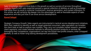 Sales knowledge plays a critical duty in the growth as well as success of services throughout
markets. Experts with sales expertise possess a special collection of abilities as well as knowledge
that allow them to excel in customer involvement, revenue generation, and market infiltration. In
this article, we will certainly dig deeper into the advantages as well as favorable aspects of sales
experience and also just how it can drive service development.
Kamal Sehgal
Strategic Company Growth: Sales experts are instrumental in tactical service development initiatives.
With their capacity to identify as well as target potential consumers, sales specialists can broaden
the client base as well as explore new markets. They carry out complete market research, examine
client segments, and create tailored methods to efficiently position products or services. By
leveraging their competence, organizations can tap into brand-new profits streams, enter untapped
markets, as well as foster long-lasting development possibilities.
 