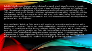 Reliable Sales Process: Sales competence brings framework as well as performance to the sales
procedure. Experts in this field are well-versed in sales techniques, techniques, and ideal practices.
They comprehend the significance of lead generation, credentials, nurturing, and closing offers.
Sales experts employ effective sales techniques such as consultatory selling, relationship-building,
and argument handling, ensuring a smooth as well as successful sales journey. Their proficiency
assists simplify the sales process, lessen errors, and maximize conversion rates, resulting in boosted
profits and also client fulfillment.
Customer-Centric Technique: Sales experts with experience focus on the requirements as well as
preferences of customers. They surpass merely marketing product and services and concentrate on
building purposeful partnerships. Through energetic listening, empathy, as well as understanding,
sales specialists gain insights right into client pain factors as well as offer customized services. This
customer-centric method results in higher customer fulfillment, raised customer loyalty, and a
higher chance of repeat organization. By constantly supplying value and also addressing client
needs, businesses can establish a solid track record and get an one-upmanship.
 