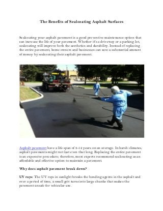The Benefits of Sealcoating Asphalt Surfaces 
Sealcoating your asphalt pavement is a good preventive maintenance option that can increase the life of your pavement. Whether it's a driveway or a parking lot, sealcoating will improve both the aesthetics and durability. Instead of replacing the entire pavement, home owners and businesses can save a substantial amount of money by sealcoating their asphalt pavement. 
Asphalt pavement have a life span of 8-12 years on an average. In harsh climates, asphalt pavements might not last even that long. Replacing the entire pavement is an expensive procedure; therefore, most experts recommend sealcoating as an affordable and effective option to maintain a pavement. 
Why does asphalt pavement break down? 
UV rays: The UV rays in sunlight breaks the bonding agents in the asphalt and over a period of time, a small grit turns into large chunks that makes the pavement unsafe for vehicular use.  