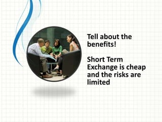 Tell about the
benefits!
Short Term
Exchange is cheap
and the risks are
limited
 