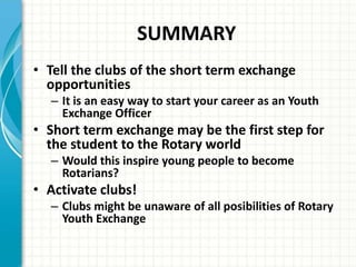 SUMMARY
• Tell the clubs of the short term exchange
opportunities
– It is an easy way to start your career as an Youth
Exchange Officer
• Short term exchange may be the first step for
the student to the Rotary world
– Would this inspire young people to become
Rotarians?
• Activate clubs!
– Clubs might be unaware of all posibilities of Rotary
Youth Exchange
 