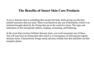 The Benefits of Smart Skin Care Products
A savvy skincare item is something that secures the body while giving you the best
tasteful outcomes that you need. There is no hazard in any sort of dermatitis, which is an
irritation brought about by the fixings that are in the corrective items. The signs and
indications of this incorporate redness, tingling, consuming, and bothering.
In the event that you have brilliant skincare items, you won't encounter any of these.
You will sure have an immaculate skin which is a consequence of utilizing just regular
skincare items. Characteristic fixings surely advance wrinkle free skin and draw out that
energetic gleam.
 