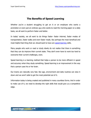 Super Speed Learning                                    http://www.superspeedlearning.com




                       The Benefits of Speed Learning

Whether you’re a student struggling to get an A or an employee who wants a
promotion or even just an ordinary guy who wants to read the morning paper on a daily
basis, we all want to perform faster and better.

In today’ society, we all want to do things faster- faster internet, faster modes of
transportation, faster walks and even faster meals. But perhaps the most beneficial and
most helpful fast thing that we should want to have are speed learning skills.

Many people who work or read or study slowly do not realize that there is something
that they can do improve their current state. They don’t even have to work too hard to
overcome their current challenges, even.

Speed learning is a learning method that helps a person to be more efficient in speed
and accuracy when they study something. Speed learning is an improvement in the way
that a person uses his or her brain.

Our brains are naturally very fast. But age, environment and daily routines can slow it
down and we aren’t able to get the most potential out of it.

Information today is being created and published in many countless forms. And in order
to make use of it, we need to develop the right skills that would give us a competitive
edge.
 