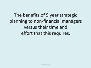 The benefits of 5 year strategic
planning to non-financial managers
versus their time and
effort that this requires.
John Mayfield 1
 