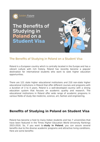 The Benefits of Studying in Poland on a Student Visa
Poland is a European country which is centrally located in the Europe and has a
vibrant culture with rich history. Poland has recently become a popular
destination for international students who want to seek higher education
opportunities.
There are 121 state higher educational institutions and 210 non-state higher
educational institutions in Poland that offer different courses and programs with
a duration of 3 to 4 years. Poland is a well-developed country with a strong
education system that focuses on academic quality and research. The
educational institutions in Poland offer wide range of academic programs in
various fields of study like medicine, science, art, fashion and engineering.
Benefits of Studying in Poland on Student Visa
Poland has become a host to many Indian students and has 7 universities that
have been featured in the Times Higher Education World University Rankings
2015-2016. So, if you want to study in Poland, you can assure several
benefits due to the diverse academic programs and attractive living conditions.
Here are some benefits-
 