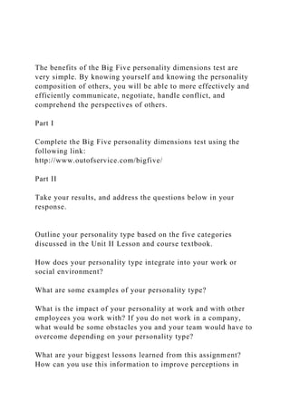 The benefits of the Big Five personality dimensions test are
very simple. By knowing yourself and knowing the personality
composition of others, you will be able to more effectively and
efficiently communicate, negotiate, handle conflict, and
comprehend the perspectives of others.
Part I
Complete the Big Five personality dimensions test using the
following link:
http://www.outofservice.com/bigfive/
Part II
Take your results, and address the questions below in your
response.
Outline your personality type based on the five categories
discussed in the Unit II Lesson and course textbook.
How does your personality type integrate into your work or
social environment?
What are some examples of your personality type?
What is the impact of your personality at work and with other
employees you work with? If you do not work in a company,
what would be some obstacles you and your team would have to
overcome depending on your personality type?
What are your biggest lessons learned from this assignment?
How can you use this information to improve perceptions in
 