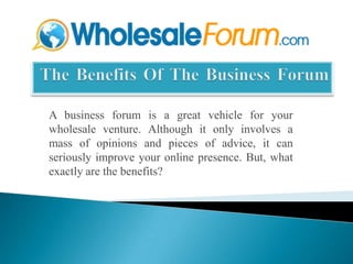  The Benefits Of The Business Forum A business forum is a great vehicle for your wholesale venture. Although it only involves a mass of opinions and pieces of advice, it can seriously improve your online presence. But, what exactly are the benefits? 