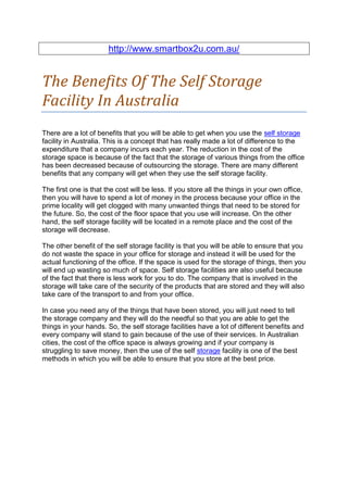 http://www.smartbox2u.com.au/


The Benefits Of The Self Storage
Facility In Australia
There are a lot of benefits that you will be able to get when you use the self storage
facility in Australia. This is a concept that has really made a lot of difference to the
expenditure that a company incurs each year. The reduction in the cost of the
storage space is because of the fact that the storage of various things from the office
has been decreased because of outsourcing the storage. There are many different
benefits that any company will get when they use the self storage facility.

The first one is that the cost will be less. If you store all the things in your own office,
then you will have to spend a lot of money in the process because your office in the
prime locality will get clogged with many unwanted things that need to be stored for
the future. So, the cost of the floor space that you use will increase. On the other
hand, the self storage facility will be located in a remote place and the cost of the
storage will decrease.

The other benefit of the self storage facility is that you will be able to ensure that you
do not waste the space in your office for storage and instead it will be used for the
actual functioning of the office. If the space is used for the storage of things, then you
will end up wasting so much of space. Self storage facilities are also useful because
of the fact that there is less work for you to do. The company that is involved in the
storage will take care of the security of the products that are stored and they will also
take care of the transport to and from your office.

In case you need any of the things that have been stored, you will just need to tell
the storage company and they will do the needful so that you are able to get the
things in your hands. So, the self storage facilities have a lot of different benefits and
every company will stand to gain because of the use of their services. In Australian
cities, the cost of the office space is always growing and if your company is
struggling to save money, then the use of the self storage facility is one of the best
methods in which you will be able to ensure that you store at the best price.
 