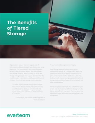 The Benefits
of Tiered
Storage
Organizations capture and store a great deal of
information and data on a daily basis from a wide range
of sources. This information is structured (databases
records), semi-structured (email), and unstructured
(documents and files). Because there’s so much of it,
storage managers try to find ways to store it so that the
most important information is readily accessible and at
the same time try to keep storage costs reasonable.
“IDC’s The Digital Universe study projects that the
total amount of data created and copied annually
was 4.4 zettabytes (10 10 , or 4.4 billion 1TB disk
drives) at the end of 2013 and will grow by a factor
of 10 by 2020.“
--David Floyer, The Growth and Management of
Unstructured Data
This where tiered storage comes into play.
SNIA (Storage Network Industry Association)
defines tiered storage as, “Storage that is physically
partitioned into multiple distinct classes based on
price, performance, or other attributes….Data may
be dynamically moved among classes within a tiered
storage implementation based on access activity and
other considerations.”
Tiered storage sounds simple. You put different types
of data and information on different storage tiers. But
it’s not as simple as it may seem. There are some big
decisions to make before you even define your actual
storage tiers.
www.everteam.com
+33 (0)1 72 71 33 33 | 336, rue Saint-Honoré, 75001 Paris – France
 