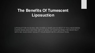The Benefits Of Tumescent
Liposuction
LIPOSUCTION IN DUBAI, ABU DHABI & SHARJAH IS BEST IF YOU HAVE BEEN
EXERCISING AND DIETING WITH A GOAL OF CONTOURING THE BODY BUT
WITH NO SUCCESS? SCULPT YOUR BODY WITH LIPOSUCTION.
 