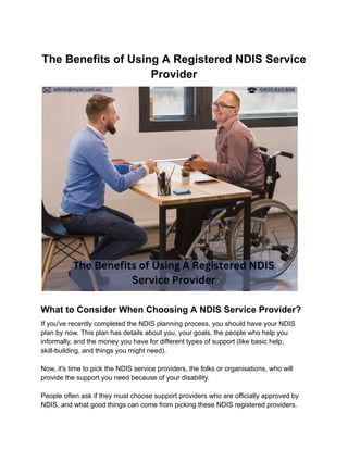 The Benefits of Using A Registered NDIS Service
Provider
What to Consider When Choosing A NDIS Service Provider?
If you've recently completed the NDIS planning process, you should have your NDIS
plan by now. This plan has details about you, your goals, the people who help you
informally, and the money you have for different types of support (like basic help,
skill-building, and things you might need).
Now, it's time to pick the NDIS service providers, the folks or organisations, who will
provide the support you need because of your disability.
People often ask if they must choose support providers who are officially approved by
NDIS, and what good things can come from picking these NDIS registered providers.
 