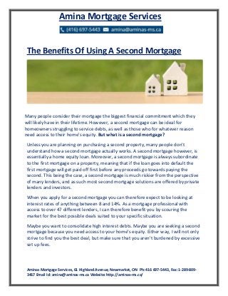 Aminas Mortgage Services, 61 Highland Avenue, Newmarket, ON Ph: 416 697-5443, Fax: 1-289-809-
3467 Email Id: amina@aminas-ms.ca Website: http://aminas-ms.ca/
Amina Mortgage Services
The Benefits Of Using A Second Mortgage
Many people consider their mortgage the biggest financial commitment which they
will likely have in their lifetime. However, a second mortgage can be ideal for
homeowners struggling to service debts, as well as those who for whatever reason
need access to their home's equity. But what is a second mortgage?
Unless you are planning on purchasing a second property, many people don't
understand how a second mortgage actually works. A second mortgage however, is
essentially a home equity loan. Moreover, a second mortgage is always subordinate
to the first mortgage on a property, meaning that if the loan goes into default the
first mortgage will get paid off first before any proceeds go towards paying the
second. This being the case, a second mortgage is much riskier from the perspective
of many lenders, and as such most second mortgage solutions are offered by private
lenders and investors.
When you apply for a second mortgage you can therefore expect to be looking at
interest rates of anything between 8 and 14%. As a mortgage professional with
access to over 47 different lenders, I can therefore benefit you by scouring the
market for the best possible deals suited to your specific situation.
Maybe you want to consolidate high interest debts. Maybe you are seeking a second
mortgage because you need access to your home's equity. Either way, I will not only
strive to find you the best deal, but make sure that you aren't burdened by excessive
set up fees.
 
