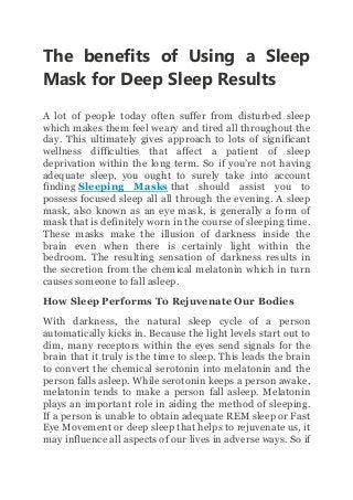 The benefits of Using a Sleep
Mask for Deep Sleep Results
A lot of people today often suffer from disturbed sleep
which makes them feel weary and tired all throughout the
day. This ultimately gives approach to lots of significant
wellness difficulties that affect a patient of sleep
deprivation within the long term. So if you’re not having
adequate sleep, you ought to surely take into account
finding Sleeping Masks that should assist you to
possess focused sleep all all through the evening. A sleep
mask, also known as an eye mask, is generally a form of
mask that is definitely worn in the course of sleeping time.
These masks make the illusion of darkness inside the
brain even when there is certainly light within the
bedroom. The resulting sensation of darkness results in
the secretion from the chemical melatonin which in turn
causes someone to fall asleep.
How Sleep Performs To Rejuvenate Our Bodies
With darkness, the natural sleep cycle of a person
automatically kicks in. Because the light levels start out to
dim, many receptors within the eyes send signals for the
brain that it truly is the time to sleep. This leads the brain
to convert the chemical serotonin into melatonin and the
person falls asleep. While serotonin keeps a person awake,
melatonin tends to make a person fall asleep. Melatonin
plays an important role in aiding the method of sleeping.
If a person is unable to obtain adequate REM sleep or Fast
Eye Movement or deep sleep that helps to rejuvenate us, it
may influence all aspects of our lives in adverse ways. So if
 
