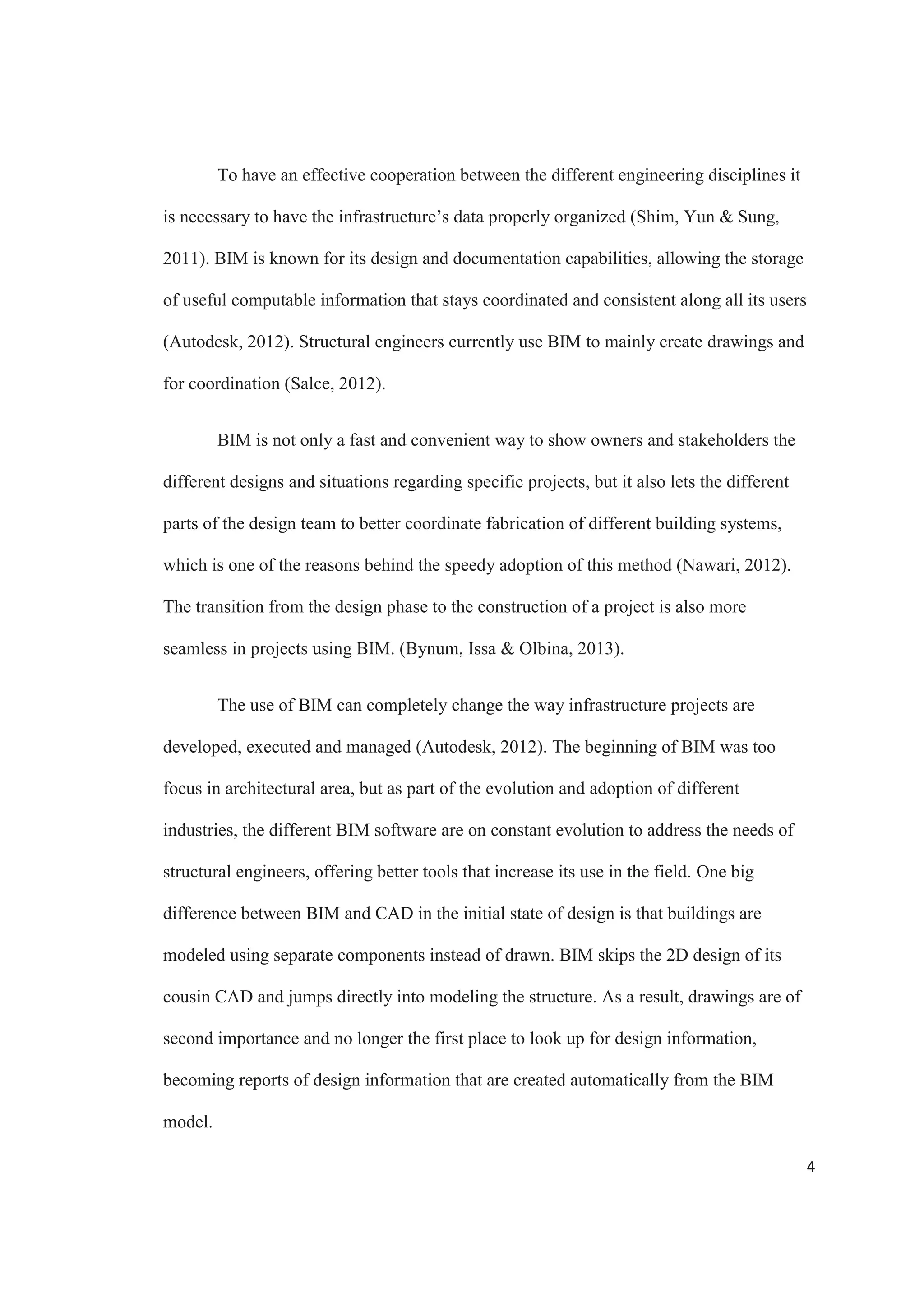 2
of CAD based technology and believe it will result in great benefits for the architecture,
engineering and construction industry. (Migilinskas, Popov, Juocevicius  Ustinovichius,
2013).
Structural engineers can take advantage of BIM in different ways, as the model
can be constantly updated with any changes in the design or general specifications,
keeping all the data as accurate as possible (Azhar, 2011). Some of the most important
contributions of BIM for structural engineering activities, like conceptual design,
structural analysis layout and detailing are: reduction of design and drafting errors and
reduction of direct engineering design and drafting costs as a result of improved
productivity. It also allows for better analysis of situations through simulation. The fact
that the use of BIM lets one visualize the whole picture lets one identify potential design
issues, and come up with new and creative ways to solve problems.
This paper will focus on the state of building information modeling and its
influence in structural engineering. The benefits that BIM represents for structural
engineering in the areas of productivity, coordination and consistency of data, and
visualization and simulation are also investigated, all this with the objective of obtaining
a clear idea of the impact that BIM has in structural engineering.
 