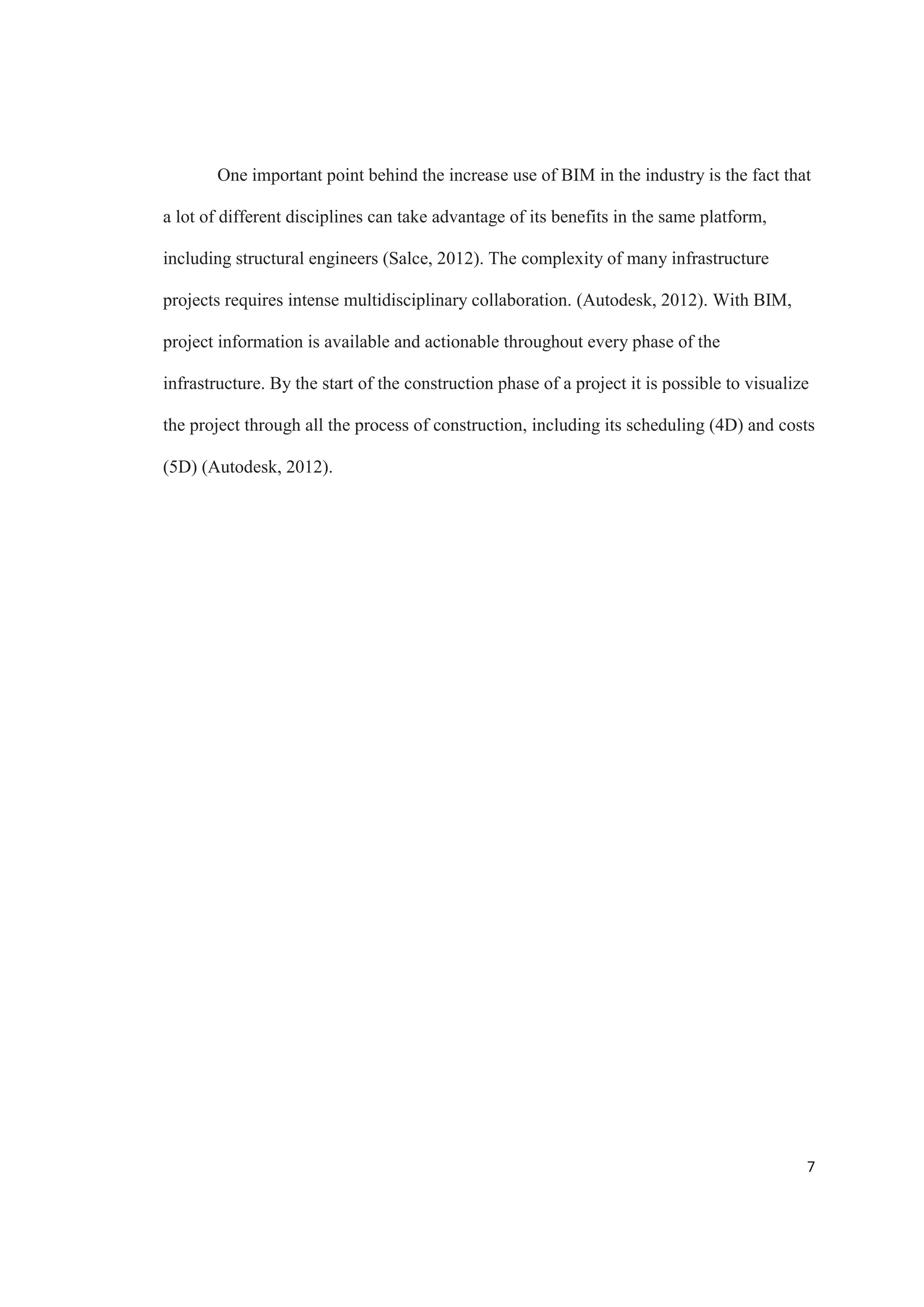 5
The projects designed and built today have seen a considerable impact by the use
of BIM (Nawari, 2012). Evidence of this tendency can be seen in figure 1. A report from
a study delivered by McGraw Hill Construction about the level of BIM implementation
in infrastructure in the recent years shows how use of BIM have been increasing. Out of
all the participants, about 31% are using BIM on 75% or more of their projects in 2013,
up from a low 7% in 2009. The numbers of participants that are not using BIM on 25% or
less have seen a dramatic decrease, from 73% on 2009 to 21% in 2013. We have got to
the point where imagining big complex projects developed today without using BIM is
hard (Salce, 2012).
Figure 1. Level of BIM implementation for infrastructure over time. Source: McGraw Hill
Construction
 