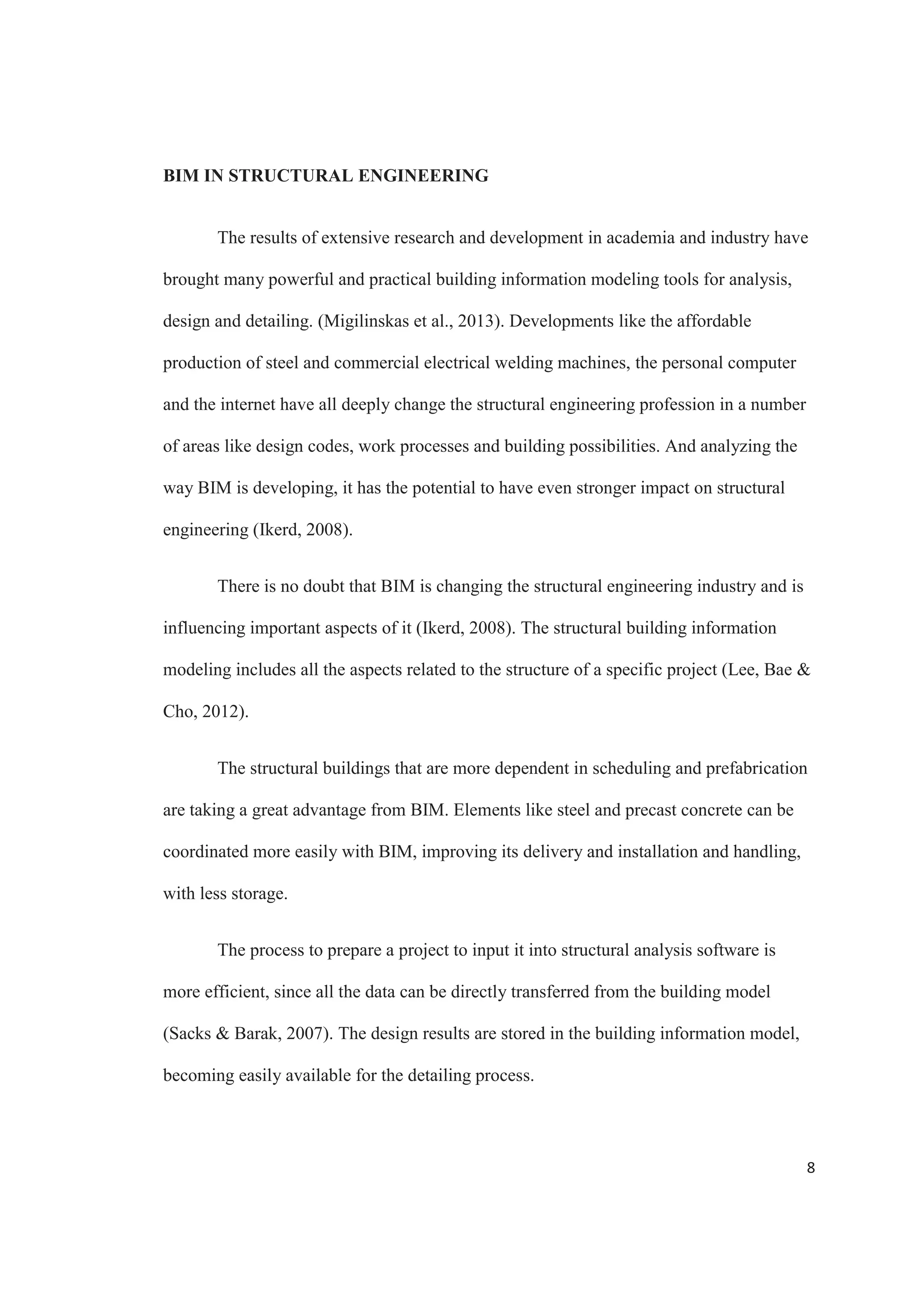 6
The improved way that the different disciplines collaborate on a project is one of
the important factors behind the increasing in use of BIM in the industry (Bynum, Issa 
Olbina, 2013). BIM facilitates the process of collaboration for architects, structural
engineers and mechanical, electrical and plumbing professionals by allowing multiple
team members to work out of the same model (Bynum, Issa  Olbina, 2013).
As can be seen in Figure 2, the user profile in the different engineering
disciplines, structural engineering is in a middle ground, with more usage for
infrastructure related projects than civil engineering in general. The MEP engineering
disciplines, which are represented in the Other Engineers division, lead this are with
approximately 60% actively using BIM in their projects.
Figure 2. User profile: Engineers by discipline. Source: McGraw Hill Construction
The building information model can also contain information like structural and
energy analysis, and project management and cost estimating. BIM can also include
parameters like design codes and criteria (AASHTO) and other standards.
 
