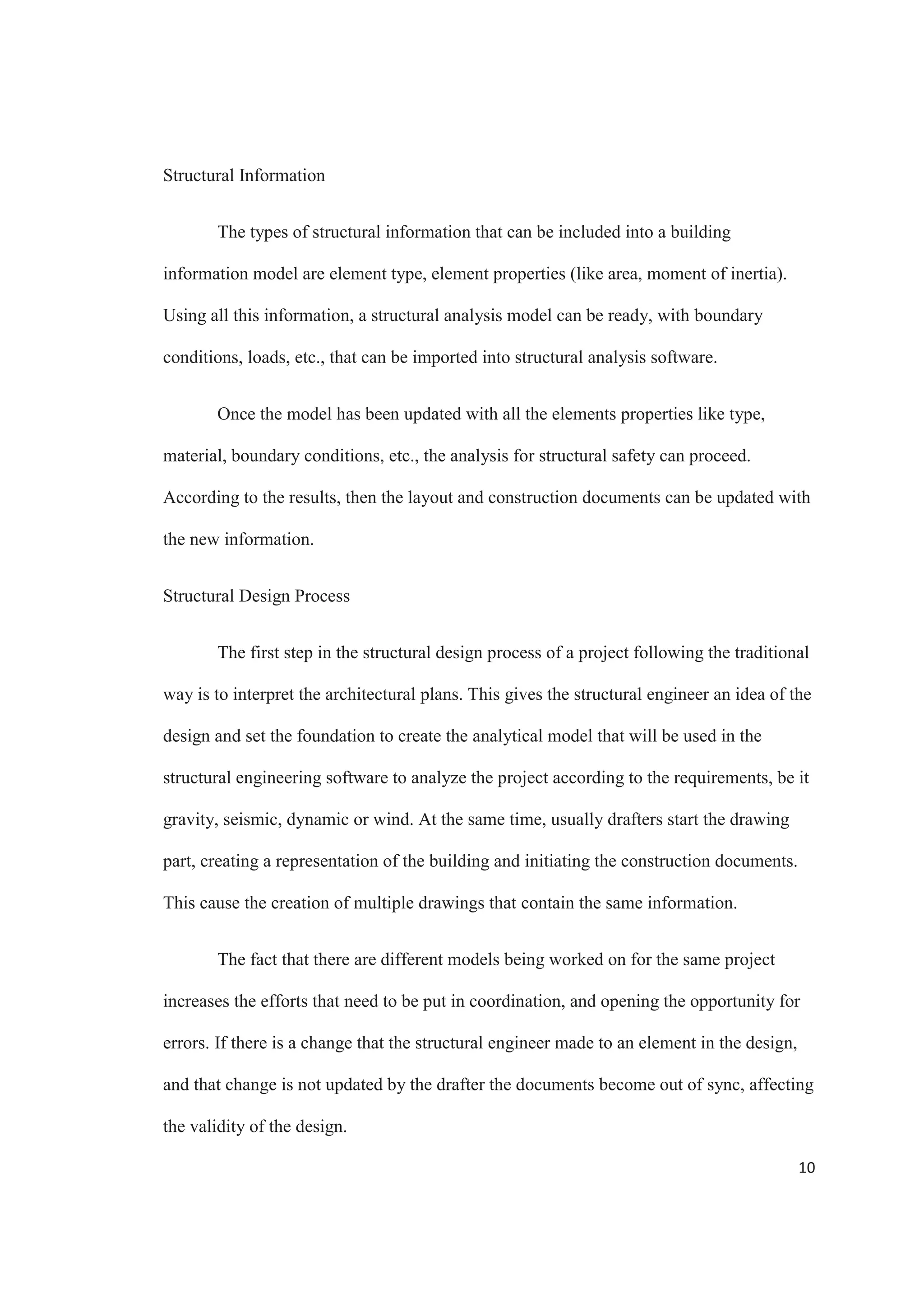 8
BIM IN STRUCTURAL ENGINEERING
The results of extensive research and development in academia and industry have
brought many powerful and practical building information modeling tools for analysis,
design and detailing. (Migilinskas et al., 2013). Developments like the affordable
production of steel and commercial electrical welding machines, the personal computer
and the internet have all deeply change the structural engineering profession in a number
of areas like design codes, work processes and building possibilities. And analyzing the
way BIM is developing, it has the potential to have even stronger impact on structural
engineering (Ikerd, 2008).
There is no doubt that BIM is changing the structural engineering industry and is
influencing important aspects of it (Ikerd, 2008). The structural building information
modeling includes all the aspects related to the structure of a specific project (Lee, Bae 
Cho, 2012).
The structural buildings that are more dependent in scheduling and prefabrication
are taking a great advantage from BIM. Elements like steel and precast concrete can be
coordinated more easily with BIM, improving its delivery and installation and handling,
with less storage.
The process to prepare a project to input it into structural analysis software is
more efficient, since all the data can be directly transferred from the building model
(Sacks  Barak, 2007). The design results are stored in the building information model,
becoming easily available for the detailing process.
 