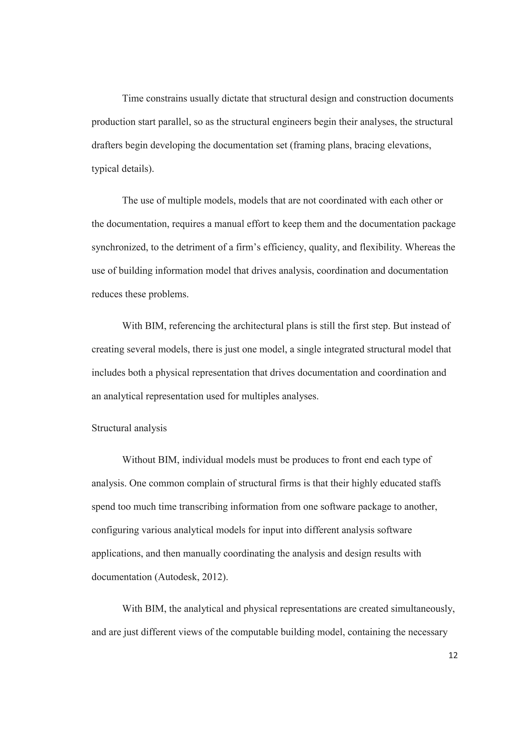 10
Structural Information
The types of structural information that can be included into a building
information model are element type, element properties (like area, moment of inertia).
Using all this information, a structural analysis model can be ready, with boundary
conditions, loads, etc., that can be imported into structural analysis software.
Once the model has been updated with all the elements properties like type,
material, boundary conditions, etc., the analysis for structural safety can proceed.
According to the results, then the layout and construction documents can be updated with
the new information.
Structural Design Process
The first step in the structural design process of a project following the traditional
way is to interpret the architectural plans. This gives the structural engineer an idea of the
design and set the foundation to create the analytical model that will be used in the
structural engineering software to analyze the project according to the requirements, be it
gravity, seismic, dynamic or wind. At the same time, usually drafters start the drawing
part, creating a representation of the building and initiating the construction documents.
This cause the creation of multiple drawings that contain the same information.
The fact that there are different models being worked on for the same project
increases the efforts that need to be put in coordination, and opening the opportunity for
errors. If there is a change that the structural engineer made to an element in the design,
and that change is not updated by the drafter the documents become out of sync, affecting
the validity of the design.
 